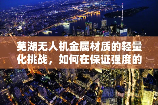 芜湖无人机金属材质的轻量化挑战，如何在保证强度的同时实现更轻的飞行？