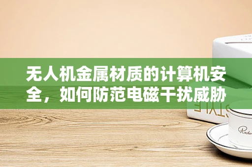 无人机金属材质的计算机安全，如何防范电磁干扰威胁？