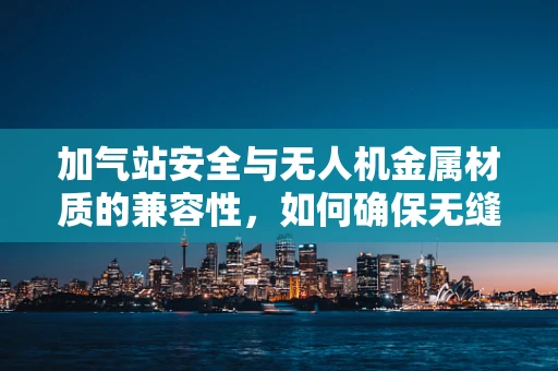 加气站安全与无人机金属材质的兼容性，如何确保无缝对接？