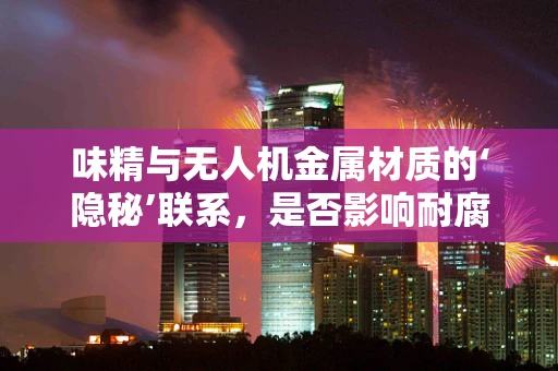 味精与无人机金属材质的‘隐秘’联系，是否影响耐腐蚀性？