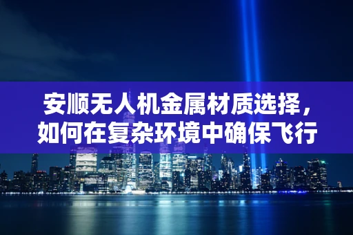 安顺无人机金属材质选择，如何在复杂环境中确保飞行安全与耐用性？