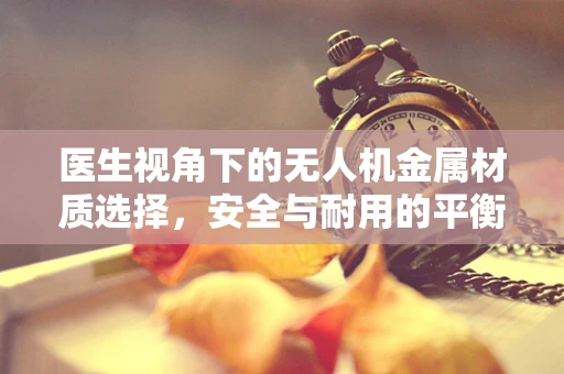 医生视角下的无人机金属材质选择，安全与耐用的平衡