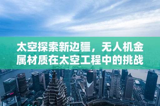 太空探索新边疆，无人机金属材质在太空工程中的挑战与机遇