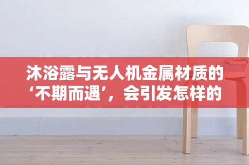 沐浴露与无人机金属材质的‘不期而遇’，会引发怎样的化学反应？