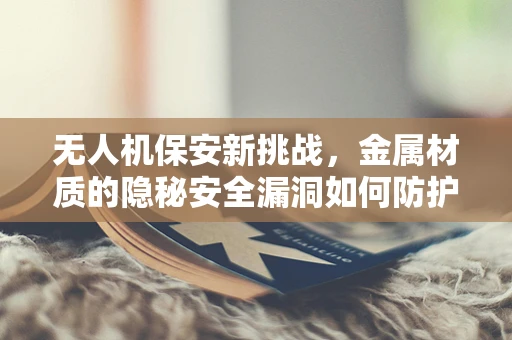 无人机保安新挑战，金属材质的隐秘安全漏洞如何防护？