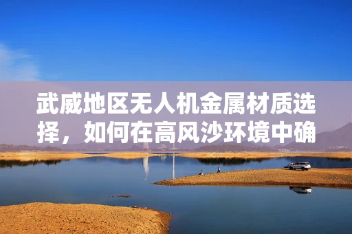 武威地区无人机金属材质选择，如何在高风沙环境中确保耐用性？