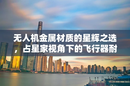 无人机金属材质的星辉之选，占星家视角下的飞行器耐用性考量
