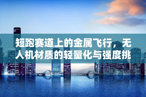 短跑赛道上的金属飞行，无人机材质的轻量化与强度挑战
