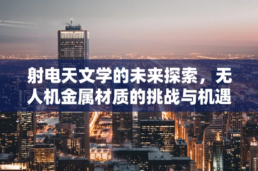 射电天文学的未来探索，无人机金属材质的挑战与机遇