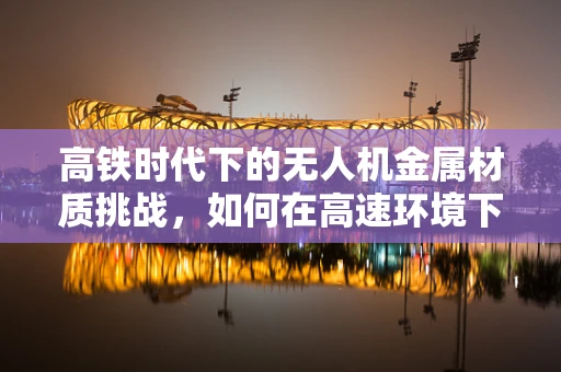 高铁时代下的无人机金属材质挑战，如何在高速环境下确保稳定飞行？