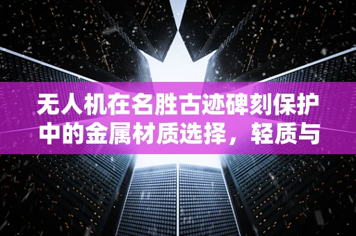 无人机在名胜古迹碑刻保护中的金属材质选择，轻质与耐久的平衡？