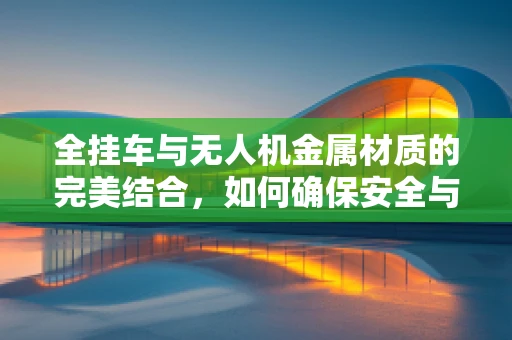 全挂车与无人机金属材质的完美结合，如何确保安全与耐久？