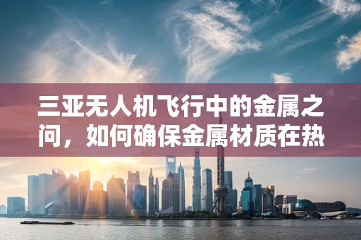 三亚无人机飞行中的金属之问，如何确保金属材质在热带气候下的耐久性？