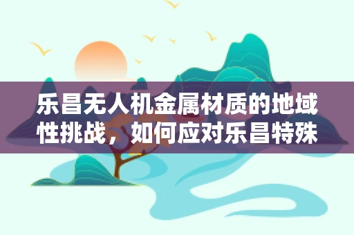 乐昌无人机金属材质的地域性挑战，如何应对乐昌特殊气候条件下的耐腐蚀性考验？