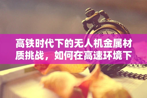 高铁时代下的无人机金属材质挑战，如何在高速环境下确保稳定飞行？
