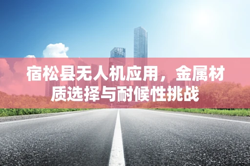 宿松县无人机应用，金属材质选择与耐候性挑战