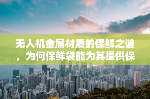 无人机金属材质的保鲜之谜，为何保鲜袋能为其提供保护？