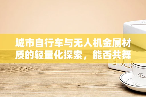 城市自行车与无人机金属材质的轻量化探索，能否共舞？