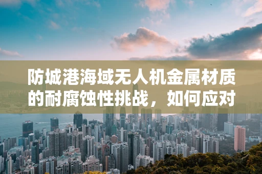防城港海域无人机金属材质的耐腐蚀性挑战，如何应对海洋环境的侵蚀？