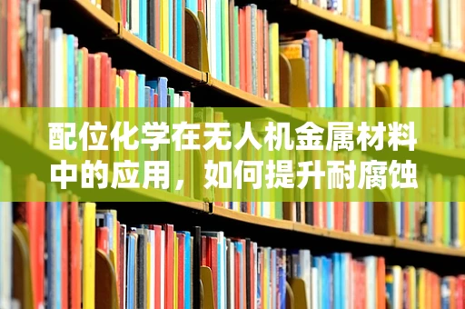 配位化学在无人机金属材料中的应用，如何提升耐腐蚀性与强度？