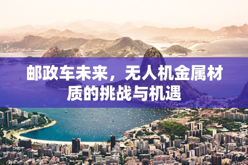 邮政车未来，无人机金属材质的挑战与机遇