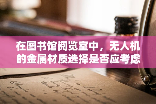 在图书馆阅览室中，无人机的金属材质选择是否应考虑静音与安全？