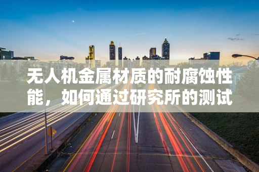 无人机金属材质的耐腐蚀性能，如何通过研究所的测试来优化？