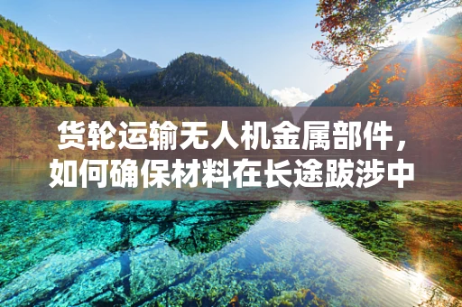货轮运输无人机金属部件，如何确保材料在长途跋涉中的完整性与性能？