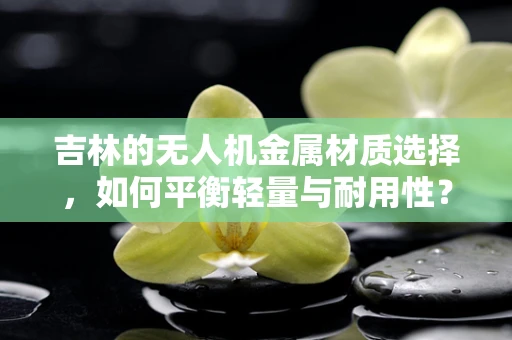 吉林的无人机金属材质选择，如何平衡轻量与耐用性？