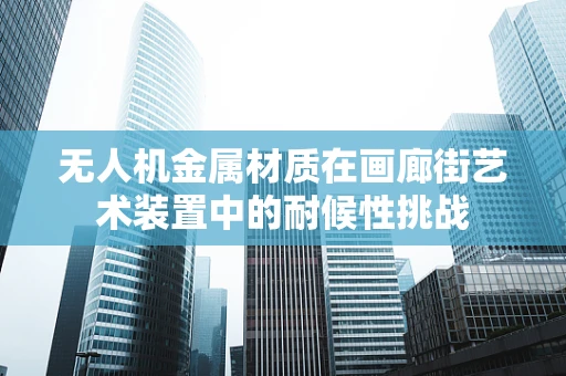 无人机金属材质在画廊街艺术装置中的耐候性挑战