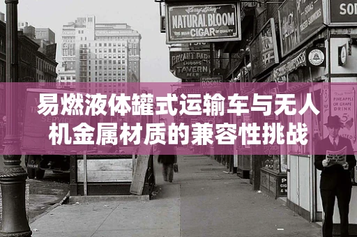 易燃液体罐式运输车与无人机金属材质的兼容性挑战