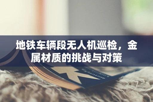 地铁车辆段无人机巡检，金属材质的挑战与对策