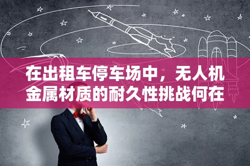 在出租车停车场中，无人机金属材质的耐久性挑战何在？
