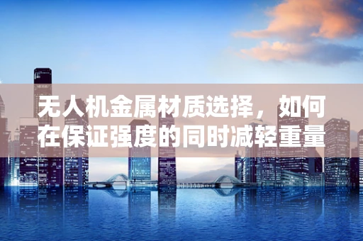 无人机金属材质选择，如何在保证强度的同时减轻重量？