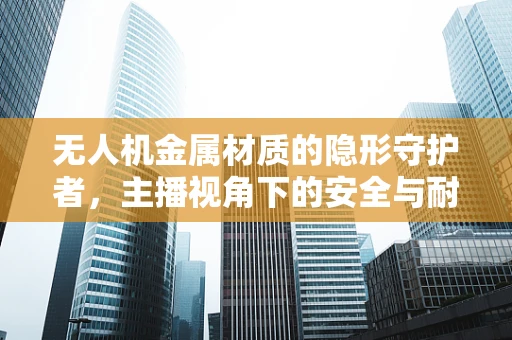 无人机金属材质的隐形守护者，主播视角下的安全与耐用性之谜