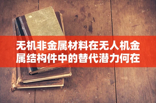 无机非金属材料在无人机金属结构件中的替代潜力何在？