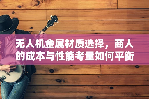 无人机金属材质选择，商人的成本与性能考量如何平衡？