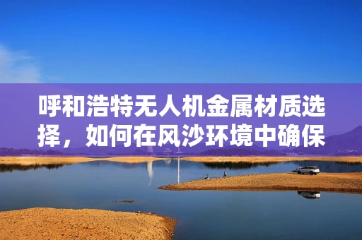 呼和浩特无人机金属材质选择，如何在风沙环境中确保飞行稳定？