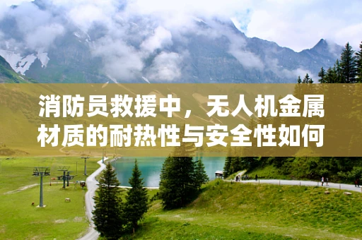 消防员救援中，无人机金属材质的耐热性与安全性如何保障？
