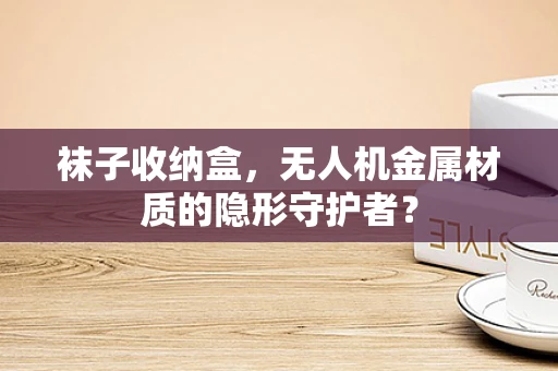 袜子收纳盒，无人机金属材质的隐形守护者？