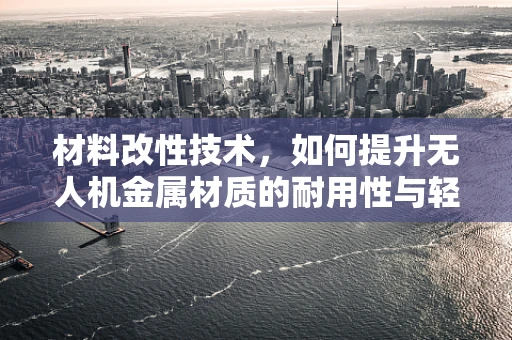 材料改性技术，如何提升无人机金属材质的耐用性与轻量化？