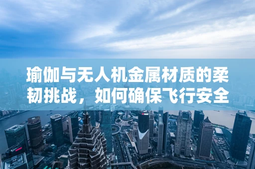 瑜伽与无人机金属材质的柔韧挑战，如何确保飞行安全？