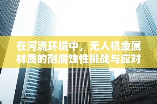 在河流环境中，无人机金属材质的耐腐蚀性挑战与应对策略