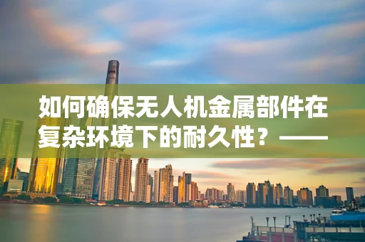 如何确保无人机金属部件在复杂环境下的耐久性？——工程师的挑战与策略