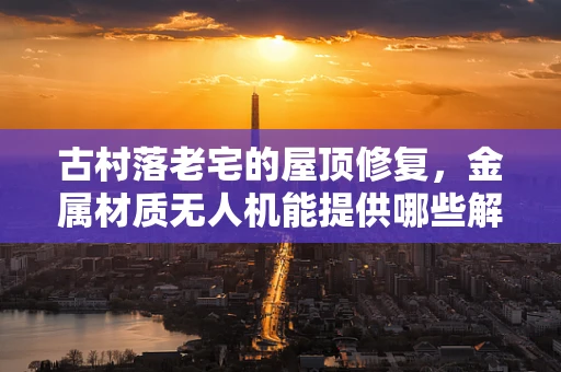 古村落老宅的屋顶修复，金属材质无人机能提供哪些解决方案？