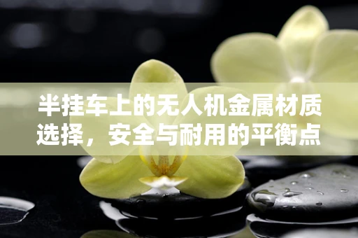 半挂车上的无人机金属材质选择，安全与耐用的平衡点何在？