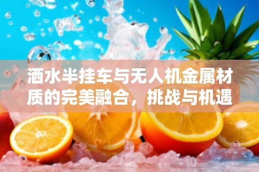 洒水半挂车与无人机金属材质的完美融合，挑战与机遇
