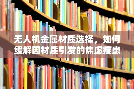 无人机金属材质选择，如何缓解因材质引发的焦虑症患者担忧？