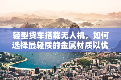 轻型货车搭载无人机，如何选择最轻质的金属材质以优化飞行性能？