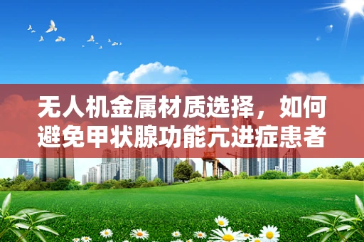 无人机金属材质选择，如何避免甲状腺功能亢进症患者的潜在风险？